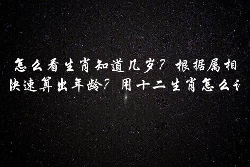 怎么看生肖知道几岁？根据属相怎么能快速算出年龄？用十二生肖怎么计算年龄