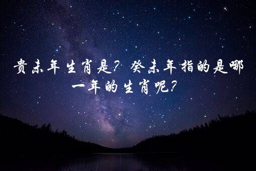 贵未年生肖是？癸未年指的是哪一年的生肖呢？