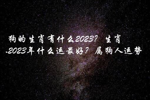 狗的生肖有什么2023？生肖狗人2023年什么运最好？属狗人运势