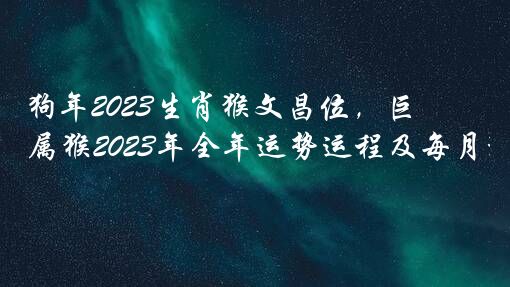 狗年2023生肖猴文昌位，巨匠详解，属猴2023年全年运势运程及每月运程