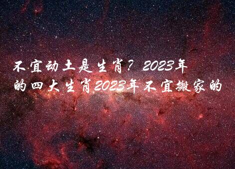 不宜动土是生肖？2021年犯太岁最凶的四大生肖2021年不宜搬家的生肖？