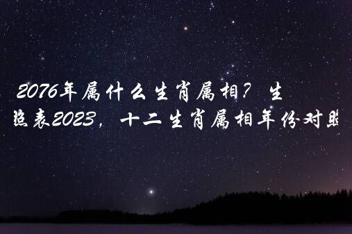 2076年属什么生肖属相？生肖年龄对照表2022，十二生肖属相年份对照表？