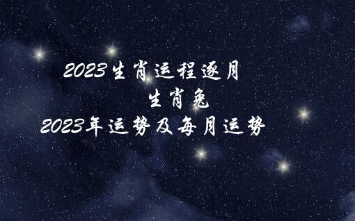 2023生肖运程逐月（生肖兔2023年运势及每月运势）