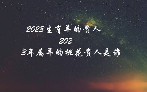 2023生肖羊的贵人（2023年属羊的桃花贵人是谁）