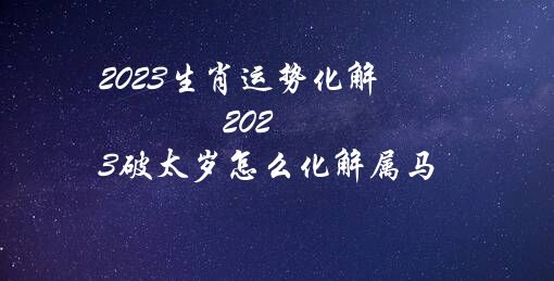 2023生肖运势化解（2023破太岁怎么化解属马）