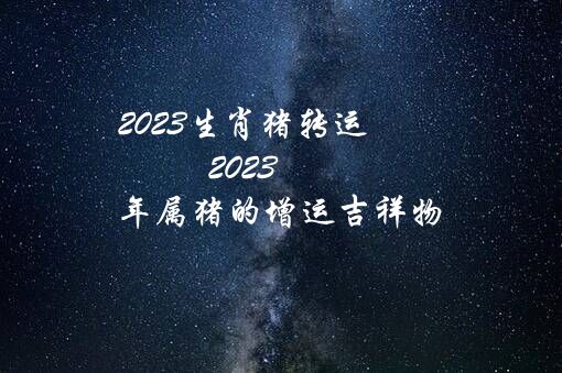 2023生肖猪转运（2023年属猪的增运吉祥物）