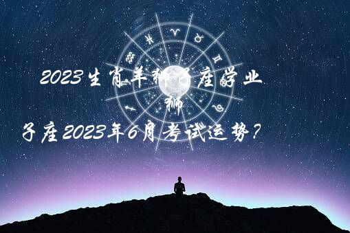 2023生肖羊狮子座学业（狮子座2023年6月考试运势？）