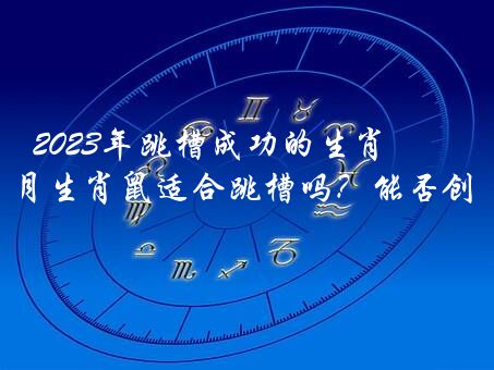 2023年跳槽成功的生肖，2023年6月生肖鼠适合跳槽吗？能否创业？