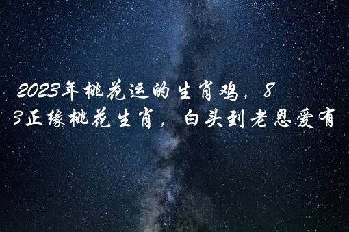 2023年桃花运的生肖鸡，81年属鸡2023正缘桃花生肖，白头到老恩爱有加？