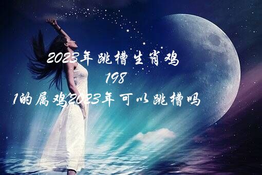 2023年跳槽生肖鸡（1981的属鸡2023年可以跳槽吗?）