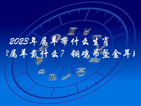 2023年属羊带什么生肖好？2023属羊戴什么？铜鸡吊坠金耳环？