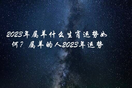 2023年属羊什么生肖运势如何？属羊的人2023年运势