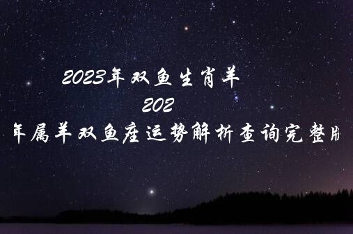 2023年双鱼生肖羊（2023年属羊双鱼座运势解析查询完整版）