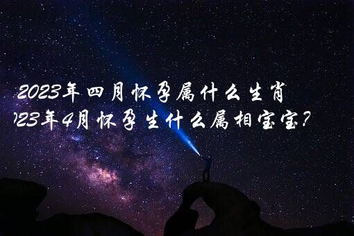 2023年四月怀孕属什么生肖？2023年4月怀孕生什么属相宝宝？