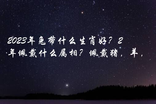 2023年兔带什么生肖好？2023年属兔本命年佩戴什么属相？佩戴猪，羊，狗的饰品？