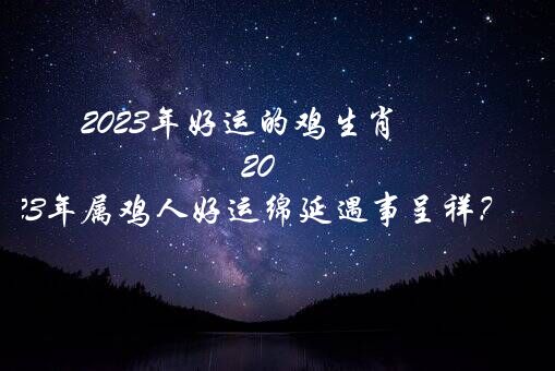 2023年好运的鸡生肖（2023年属鸡人好运绵延遇事呈祥？）