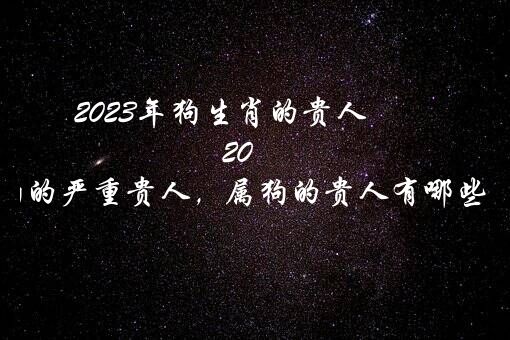 2023年狗生肖的贵人（2023年属狗的严重贵人，属狗的贵人有哪些属相？）