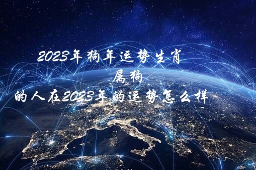 2023年狗年运势生肖（属狗的人在2023年的运势怎么样）