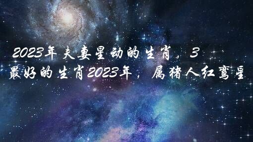 2023年夫妻星动的生肖，3月婚姻运最好的生肖2023年，属猪人红鸾星动？