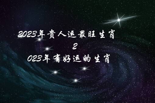 2023年贵人运最旺生肖（2023年有好运的生肖）