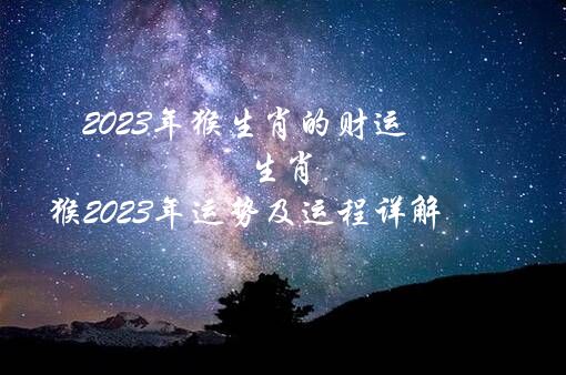 2023年猴生肖的财运（生肖猴2023年运势及运程详解）