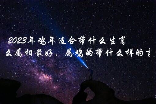 2023年鸡年适合带什么生肖？鸡年佩戴什么属相最好，属鸡的带什么样的吉祥物比较好？