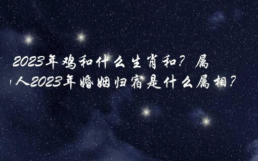 2023年鸡和什么生肖和？属鸡的人2023年婚姻归宿是什么属相？