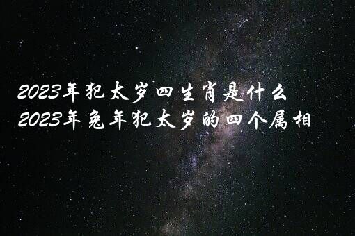 2023年犯太岁四生肖是什么？2023年兔年犯太岁的四个属相