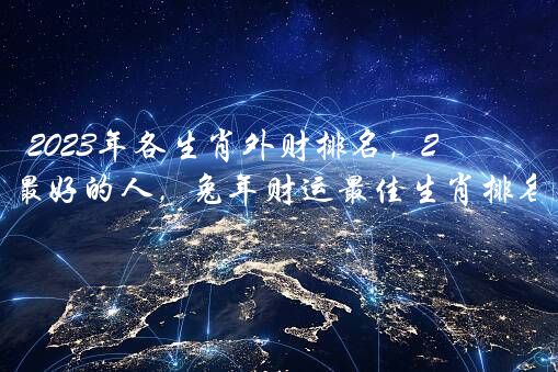 2023年各生肖外财排名，2023年财运最好的人，兔年财运最佳生肖排名前三？