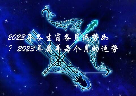 2023年各生肖各月运势如何？2023年属羊每个月的运势