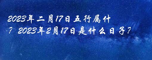 2023年二月17日五行属什么生肖？2023年2月17日是什么日子？