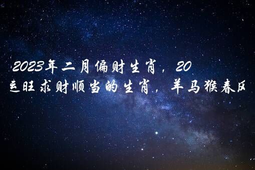 2023年二月偏财生肖，2023年2月财运旺求财顺当的生肖，羊马猴春风得意？