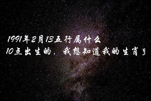 1991年2月13五行属什么生肖？您好，我是农历1991年2月13晚上10点出生的，我想知道我的生肖里的四个属相分别是什么？