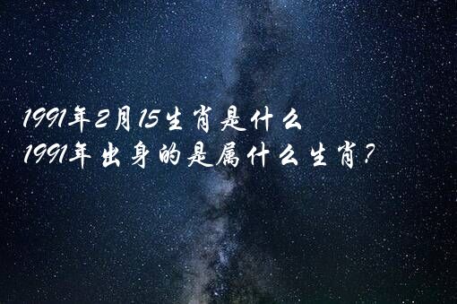 1991年2月15生肖是什么？1991年出身的是属什么生肖？