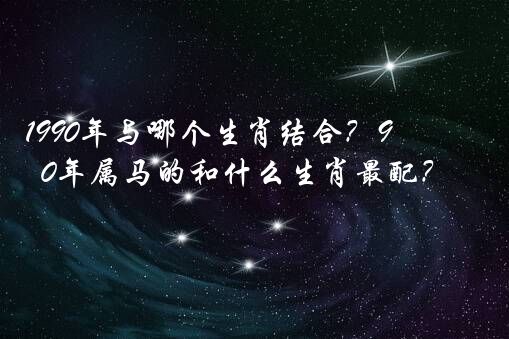 1990年与哪个生肖结合？90年属马的和什么生肖最配？