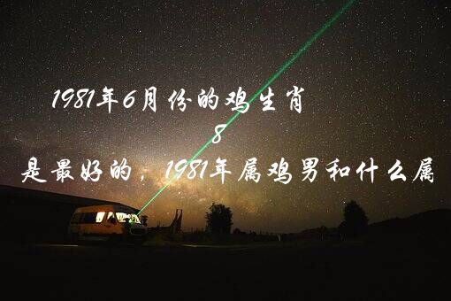 1981年6月份的鸡生肖（81年鸡六月陪什么属相是最好的，1981年属鸡男和什么属相女结婚合适?）