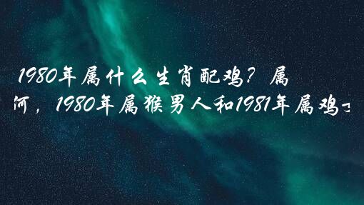 1980年属什么生肖配鸡？属猴人和属鸡人的婚配如何，1980年属猴男人和1981年属鸡女人201？