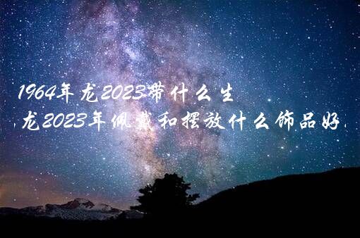 1964年龙2023带什么生肖？属龙2023年佩戴和摆放什么饰品好？