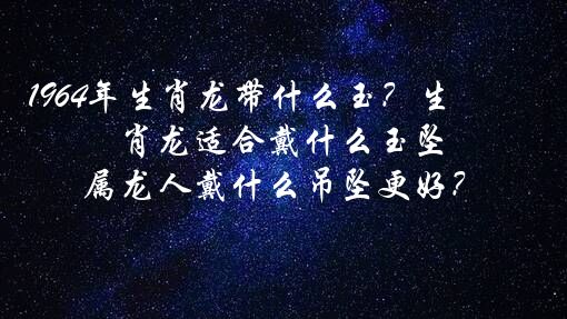 1964年生肖龙带什么玉？生肖龙适合戴什么玉坠,属龙人戴什么吊坠更好？