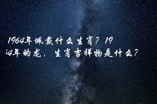 1964年佩戴什么生肖？1964年的龙，生肖吉祥物是什么？