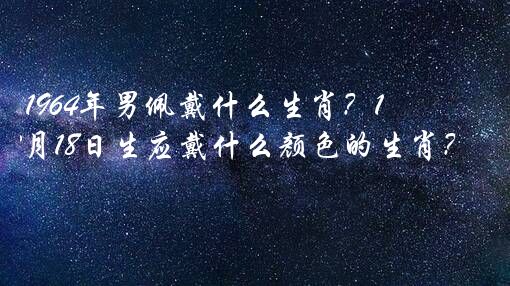1964年男佩戴什么生肖？1964年3月18日生应戴什么颜色的生肖？