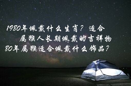 1980年佩戴什么生肖？适合属猴人长期佩戴的吉祥物,1980年属猴适合佩戴什么饰品？