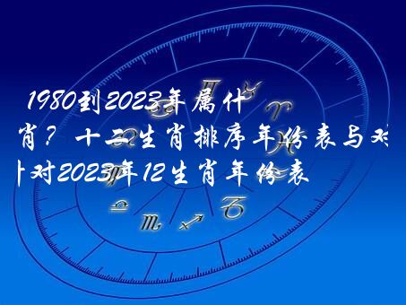 1980到2023年属什么生肖？十二生肖排序年份表与对照表,针对2023年12生肖年份表