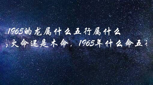 1965的龙属什么五行属什么生肖？1965年五行属火命还是木命，1965年什么命五行属性？