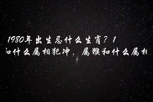 1980年出生忌什么生肖？1980年属猴和什么属相犯冲，属猴和什么属相犯冲？