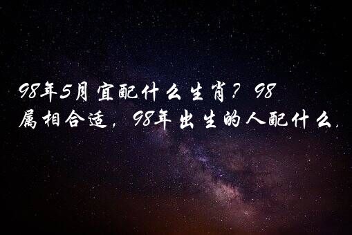 98年5月宜配什么生肖？98年男5月虎找什么属相合适，98年出生的人配什么属相比较好？