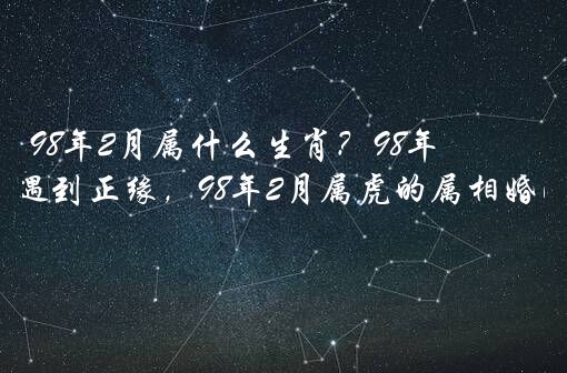 98年2月属什么生肖？98年属虎何时遇到正缘，98年2月属虎的属相婚配表示