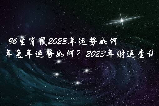 96生肖鼠2023年运势如何？1996年属鼠2023年兔年运势如何？2023年财运查询？