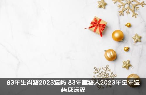 83年生肖猪2023运势（83年属猪人2023年全年运势及运程）