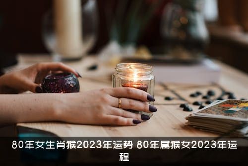 80年女生肖猴2023年运势（80年属猴女2023年运程）